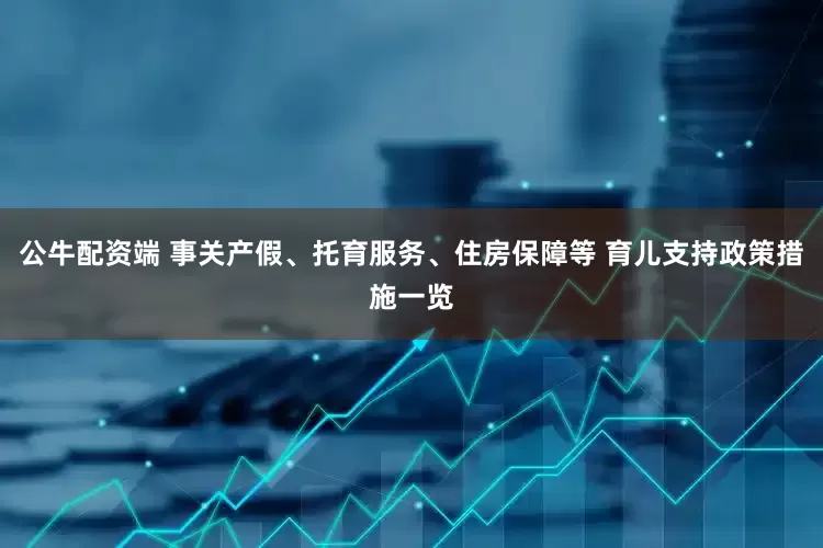 公牛配资端 事关产假、托育服务、住房保障等 育儿支持政策措施一览