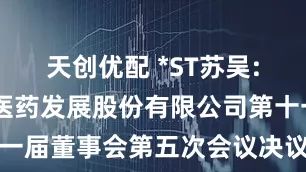 天创优配 *ST苏吴: 江苏吴中医药发展股份有限公司第十一届董事会第五次会议决议公告内容摘要