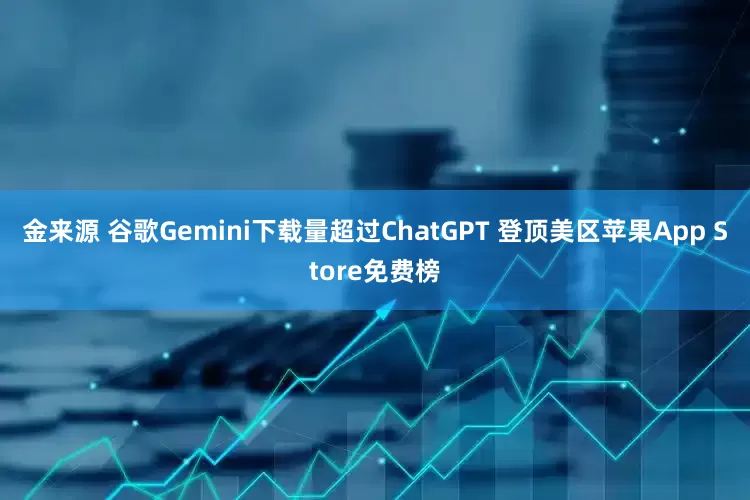 金来源 谷歌Gemini下载量超过ChatGPT 登顶美区苹果App Store免费榜