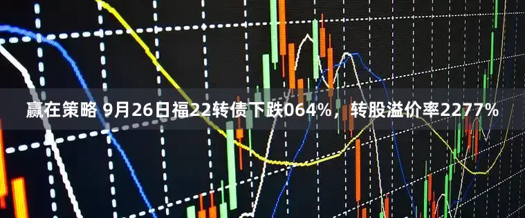 赢在策略 9月26日福22转债下跌064%，转股溢价率2277%