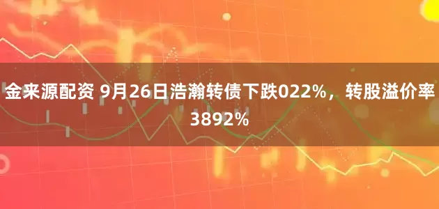 金来源配资 9月26日浩瀚转债下跌022%，转股溢价率3892%