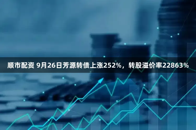 顺市配资 9月26日芳源转债上涨252%，转股溢价率22863%