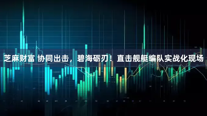 芝麻财富 协同出击，碧海砺刃！直击舰艇编队实战化现场
