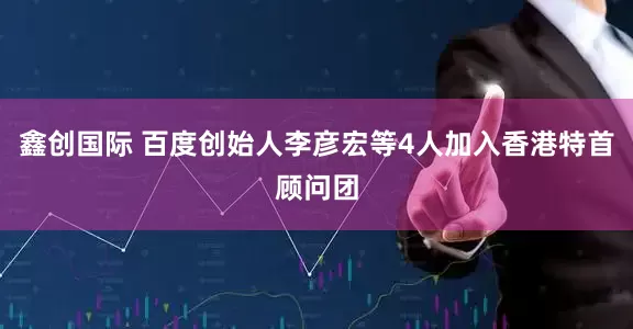 鑫创国际 百度创始人李彦宏等4人加入香港特首顾问团