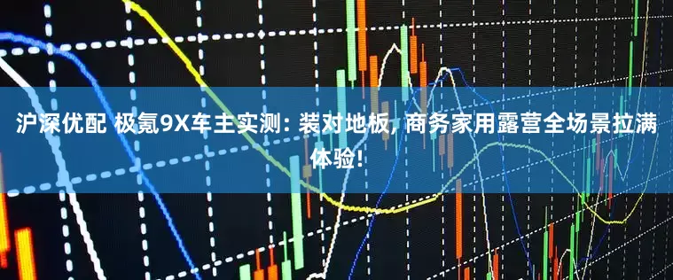 沪深优配 极氪9X车主实测: 装对地板, 商务家用露营全场景拉满体验!